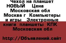 Чехол на планшет НОВЫЙ! › Цена ­ 400 - Московская обл., Москва г. Компьютеры и игры » Электронные книги, планшеты, КПК   . Московская обл.